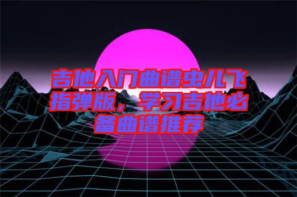 吉他入門曲譜蟲兒飛指彈版，學習吉他必備曲譜推薦