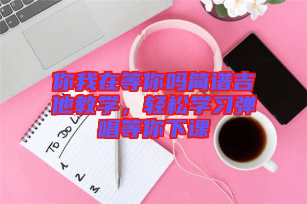 你我在等你嗎簡譜吉他教學(xué)，輕松學(xué)習(xí)彈唱等你下課