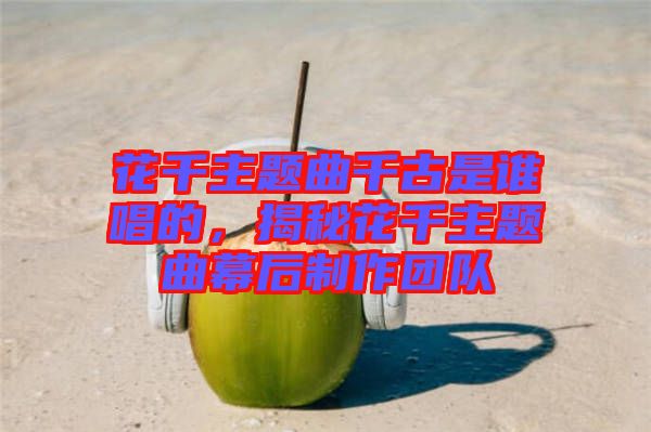 花千主題曲千古是誰唱的，揭秘花千主題曲幕后制作團(tuán)隊(duì)