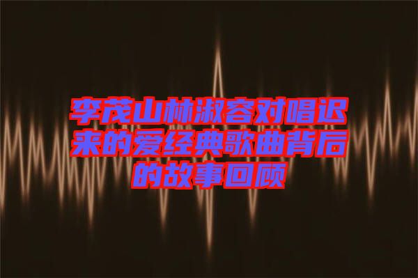 李茂山林淑容對唱遲來的愛經(jīng)典歌曲背后的故事回顧