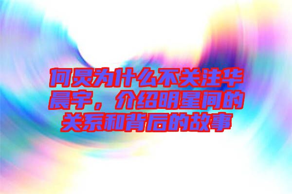 何炅為什么不關注華晨宇，介紹明星間的關系和背后的故事