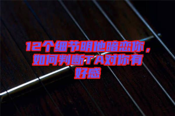 12個(gè)細(xì)節(jié)明他暗戀你，如何判斷TA對(duì)你有好感