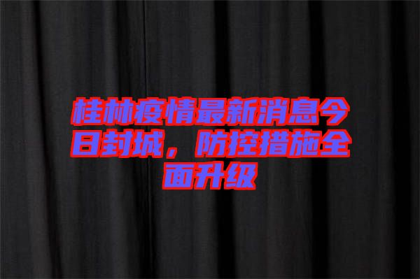 桂林疫情最新消息今日封城，防控措施全面升級(jí)