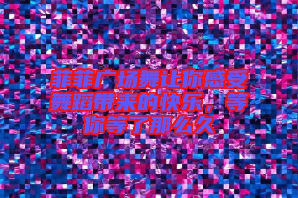 菲菲廣場舞讓你感受舞蹈帶來的快樂，等你等了那么久