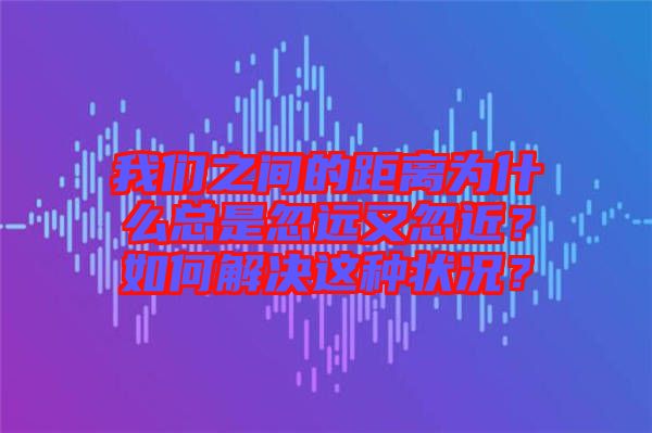 我們之間的距離為什么總是忽遠又忽近？如何解決這種狀況？