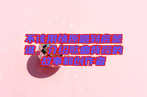 不該用情原唱到底是誰，介紹歌曲背后的故事和創(chuàng)作者