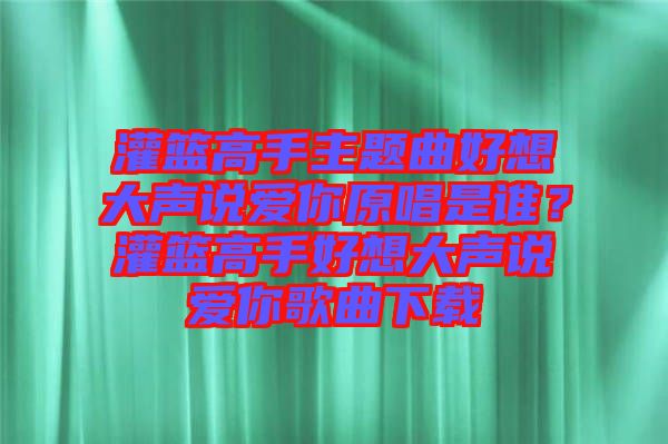 灌籃高手主題曲好想大聲說愛你原唱是誰？灌籃高手好想大聲說愛你歌曲下載