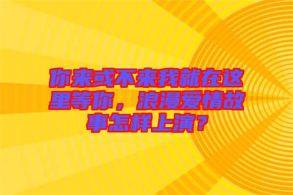 你來或不來我就在這里等你，浪漫愛情故事怎樣上演？