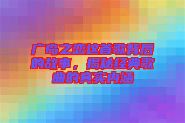 廣島之戀這首歌背后的故事，揭秘經(jīng)典歌曲的真實內(nèi)涵