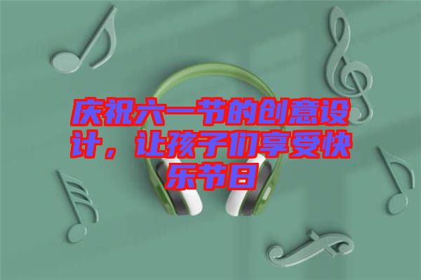 慶祝六一節(jié)的創(chuàng)意設(shè)計，讓孩子們享受快樂節(jié)日