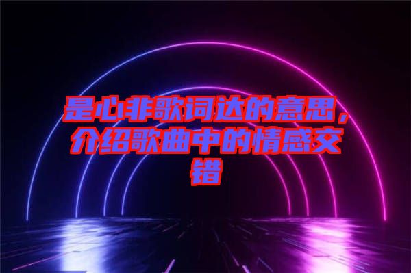 是心非歌詞達(dá)的意思，介紹歌曲中的情感交錯(cuò)