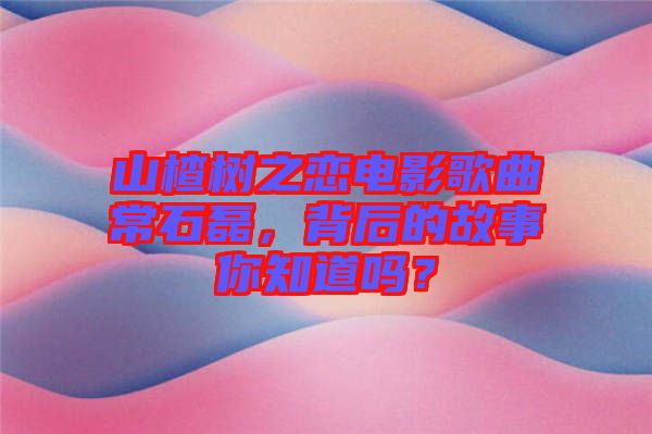 山楂樹之戀電影歌曲常石磊，背后的故事你知道嗎？