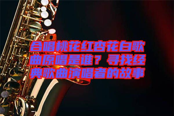 合唱桃花紅杏花白歌曲原唱是誰(shuí)？尋找經(jīng)典歌曲演唱者的故事