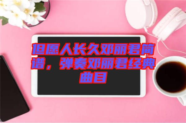 但愿人長(zhǎng)久鄧麗君簡(jiǎn)譜，彈奏鄧麗君經(jīng)典曲目