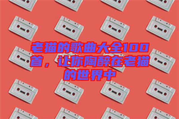 老貓的歌曲大全100首，讓你陶醉在老貓的世界中