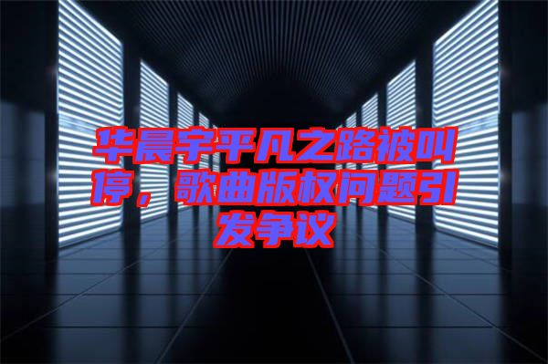 華晨宇平凡之路被叫停，歌曲版權(quán)問題引發(fā)爭議