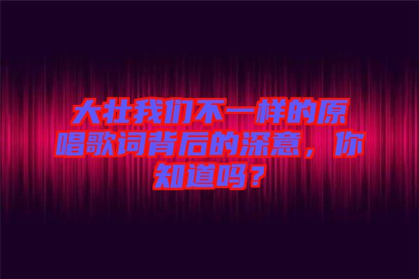 大壯我們不一樣的原唱歌詞背后的深意，你知道嗎？