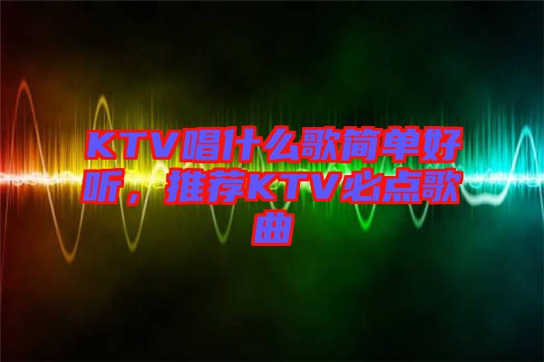 KTV唱什么歌簡(jiǎn)單好聽，推薦KTV必點(diǎn)歌曲