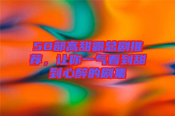 50部高甜霸總劇推薦，讓你一氣看到甜到心醉的劇集