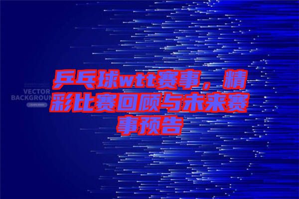 乒乓球wtt賽事，精彩比賽回顧與未來賽事預(yù)告