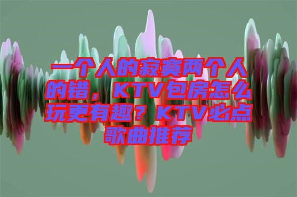 一個人的寂寞兩個人的錯，KTV包房怎么玩更有趣？KTV必點歌曲推薦