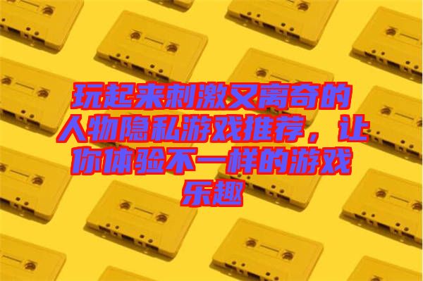 玩起來刺激又離奇的人物隱私游戲推薦，讓你體驗不一樣的游戲樂趣