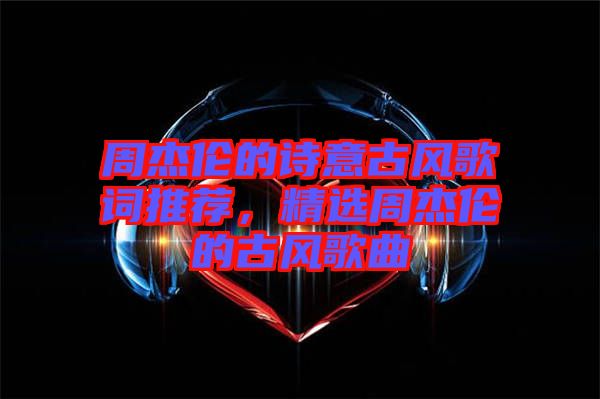 周杰倫的詩意古風(fēng)歌詞推薦，精選周杰倫的古風(fēng)歌曲