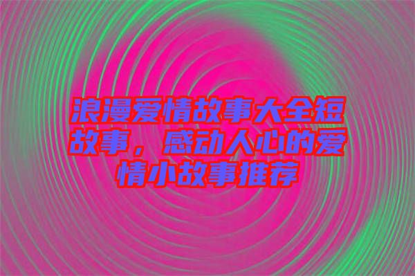 浪漫愛情故事大全短故事，感動人心的愛情小故事推薦