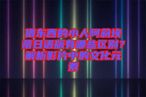 借東西的小人阿莉埃蒂日語版有哪些區(qū)別？解析影片中的文化元素