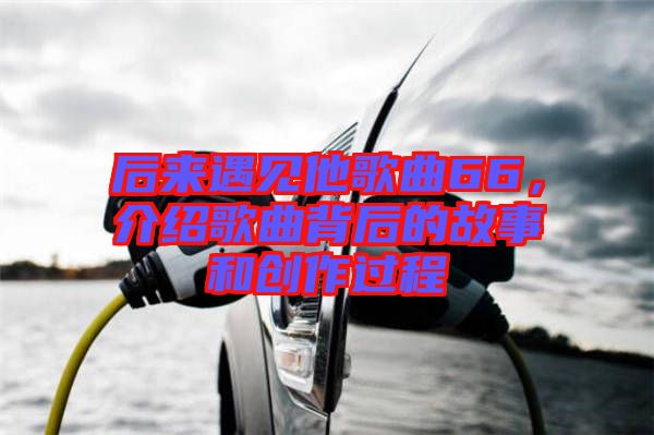 后來遇見他歌曲66，介紹歌曲背后的故事和創(chuàng)作過程