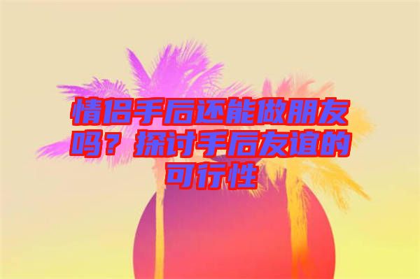 情侶手后還能做朋友嗎？探討手后友誼的可行性