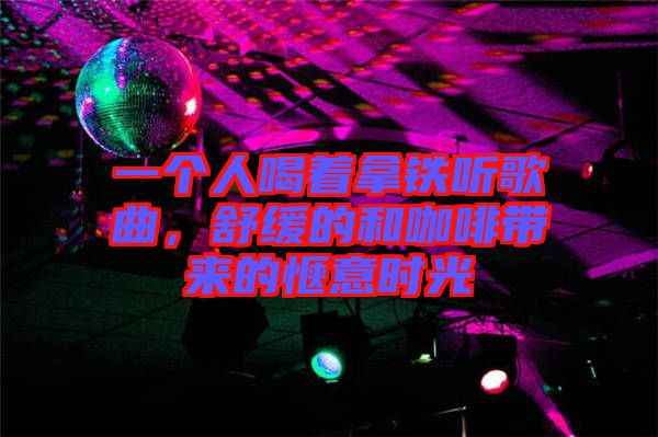 一個人喝著拿鐵聽歌曲，舒緩的和咖啡帶來的愜意時光