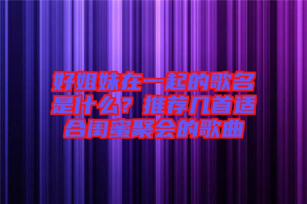 好姐妹在一起的歌名是什么？推薦幾首適合閨蜜聚會(huì)的歌曲