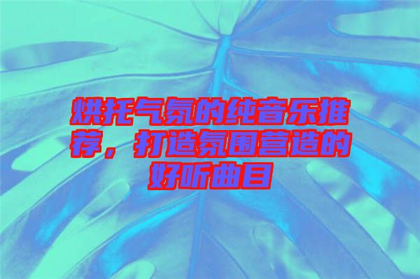 烘托氣氛的純音樂推薦，打造氛圍營造的好聽曲目