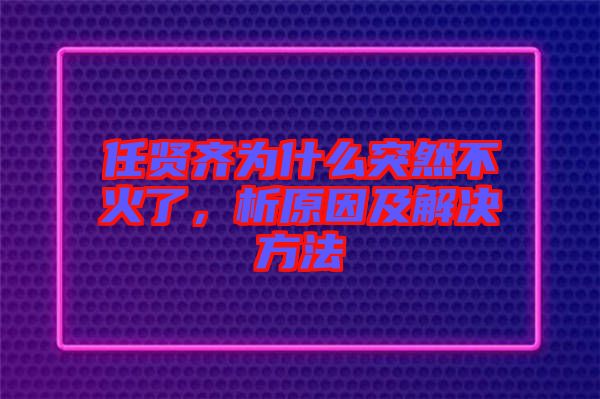 任賢齊為什么突然不火了，析原因及解決方法