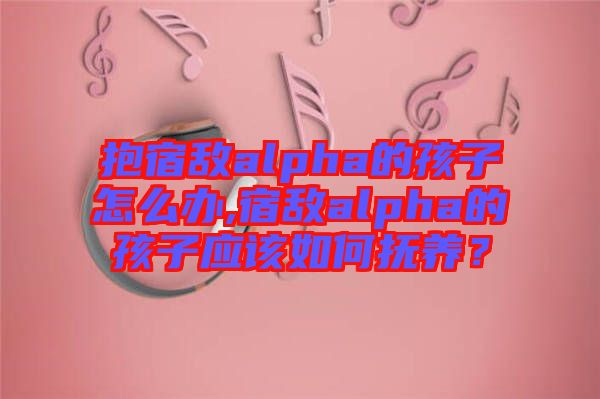 抱宿敵alpha的孩子怎么辦,宿敵alpha的孩子應(yīng)該如何撫養(yǎng)？