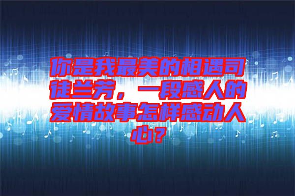 你是我最美的相遇司徒蘭芳，一段感人的愛情故事怎樣感動人心？