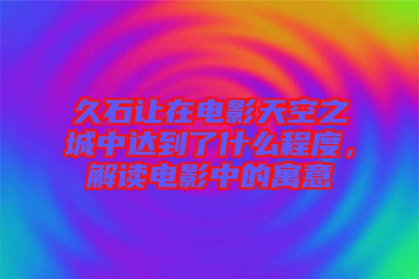 久石讓在電影天空之城中達(dá)到了什么程度，解讀電影中的寓意