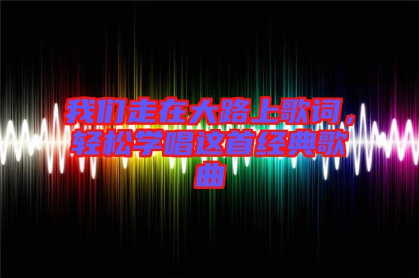 我們走在大路上歌詞，輕松學(xué)唱這首經(jīng)典歌曲