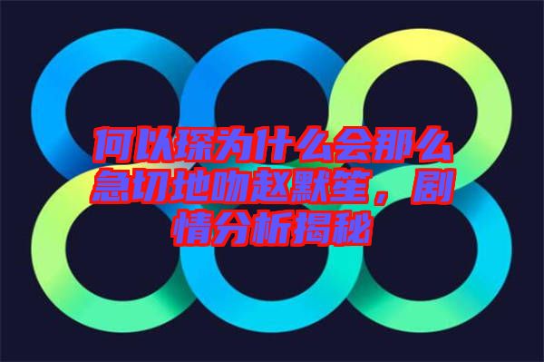 何以琛為什么會那么急切地吻趙默笙，劇情分析揭秘