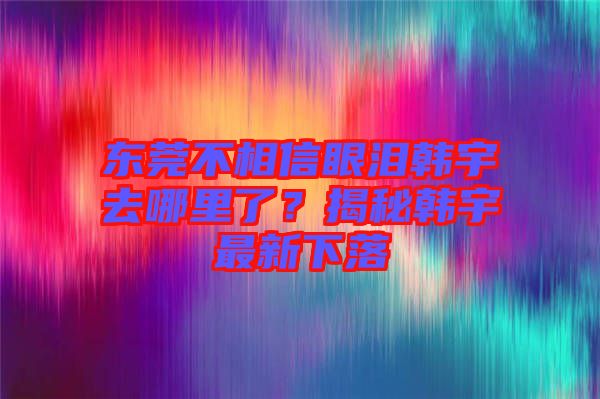 東莞不相信眼淚韓宇去哪里了？揭秘韓宇最新下落