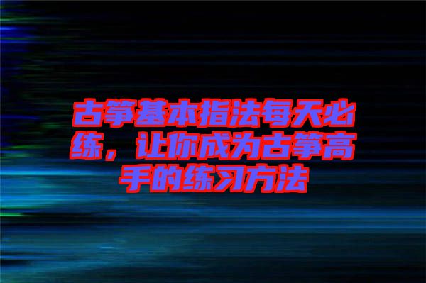 古箏基本指法每天必練，讓你成為古箏高手的練習(xí)方法