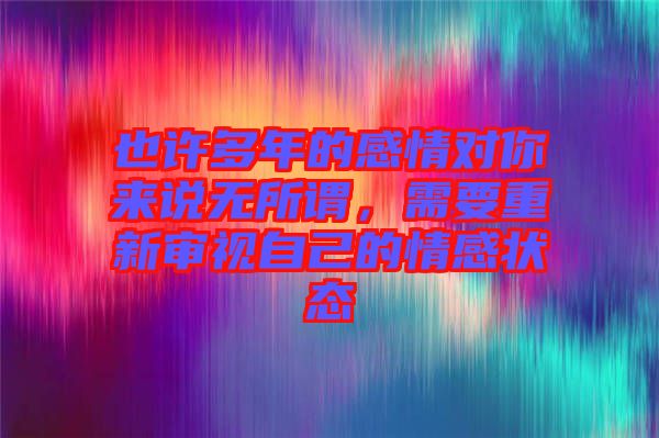 也許多年的感情對(duì)你來說無所謂，需要重新審視自己的情感狀態(tài)