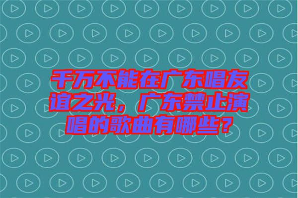 千萬不能在廣東唱友誼之光，廣東禁止演唱的歌曲有哪些？