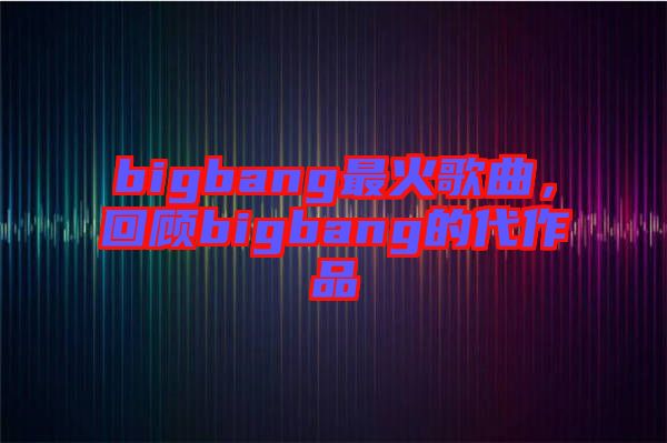 bigbang最火歌曲，回顧bigbang的代作品