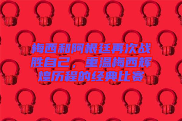 梅西和阿根廷再次戰(zhàn)勝自己，重溫梅西輝煌歷程的經典比賽