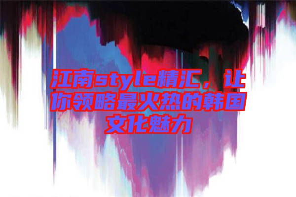 江南style精匯，讓你領(lǐng)略最火熱的韓國(guó)文化魅力