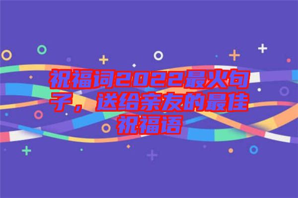 祝福詞2022最火句子，送給親友的最佳祝福語