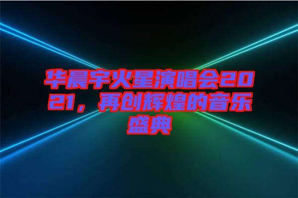 華晨宇火星演唱會(huì)2021，再創(chuàng)輝煌的音樂盛典