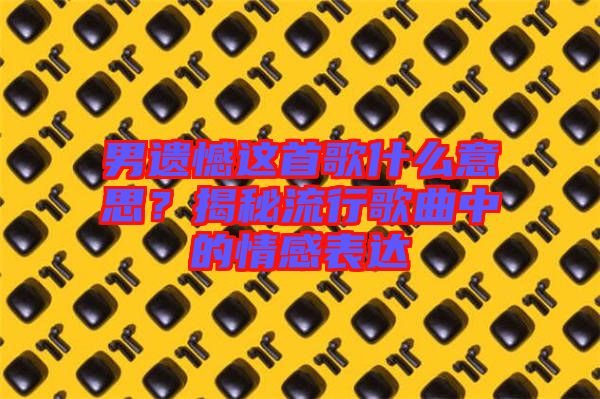 男遺憾這首歌什么意思？揭秘流行歌曲中的情感表達(dá)